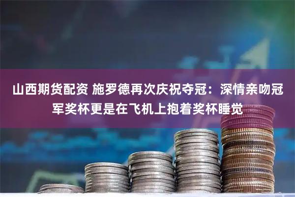 山西期货配资 施罗德再次庆祝夺冠：深情亲吻冠军奖杯更是在飞机上抱着奖杯睡觉