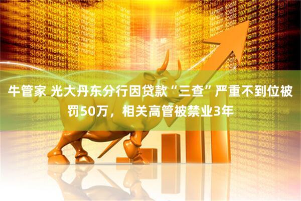牛管家 光大丹东分行因贷款“三查”严重不到位被罚50万，相关高管被禁业3年