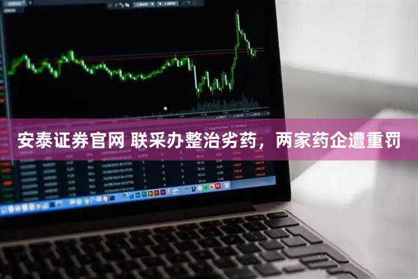 安泰证券官网 联采办整治劣药，两家药企遭重罚