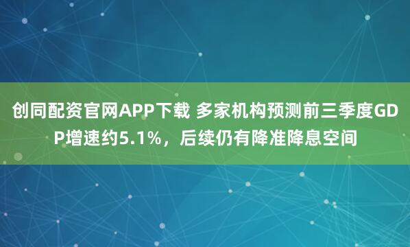 创同配资官网APP下载 多家机构预测前三季度GDP增速约5.1%，后续仍有降准降息空间