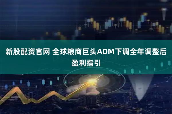新股配资官网 全球粮商巨头ADM下调全年调整后盈利指引
