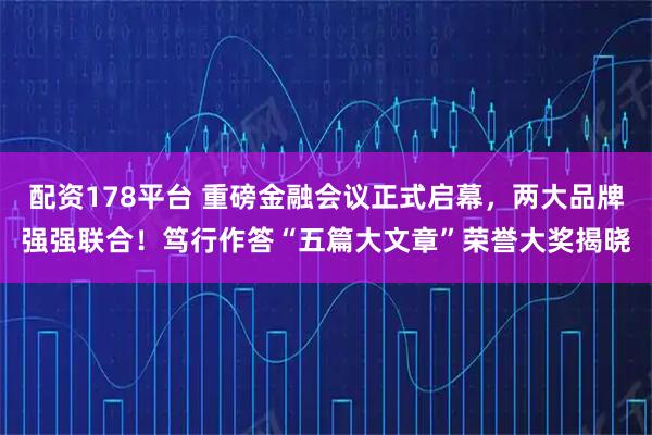 配资178平台 重磅金融会议正式启幕，两大品牌强强联合！笃行作答“五篇大文章”荣誉大奖揭晓