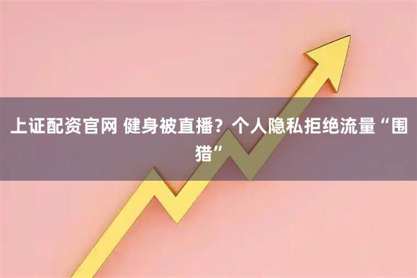 上证配资官网 健身被直播？个人隐私拒绝流量“围猎”