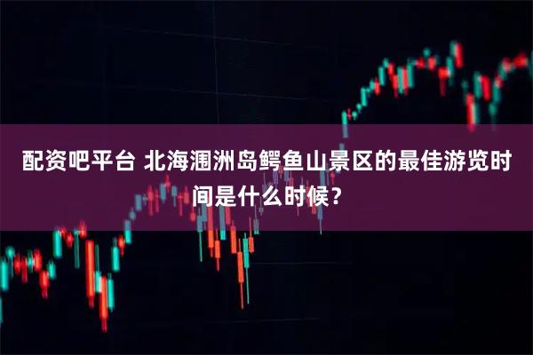配资吧平台 北海涠洲岛鳄鱼山景区的最佳游览时间是什么时候？