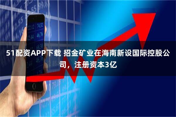 51配资APP下载 招金矿业在海南新设国际控股公司，注册资本3亿