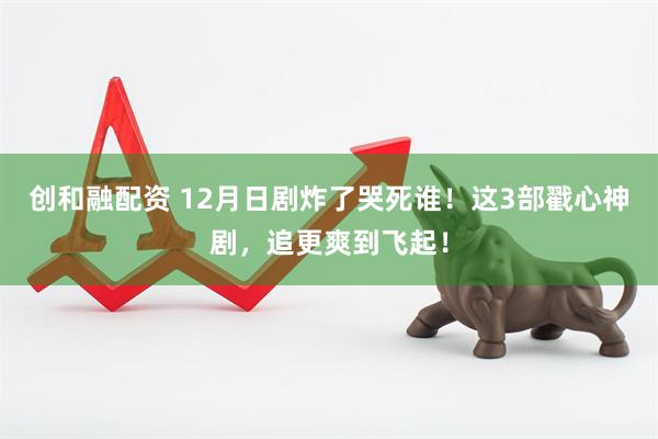 创和融配资 12月日剧炸了哭死谁！这3部戳心神剧，追更爽到飞起！