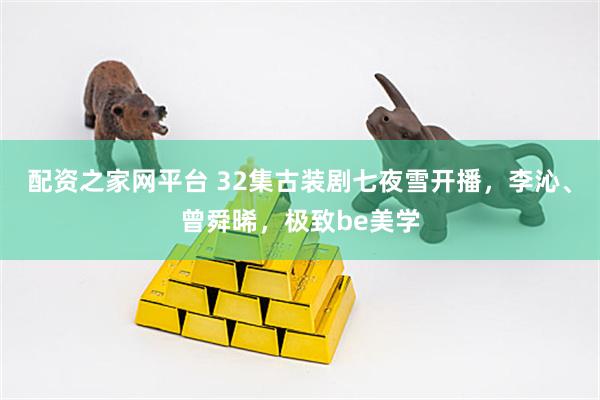 配资之家网平台 32集古装剧七夜雪开播，李沁、曾舜晞，极致be美学