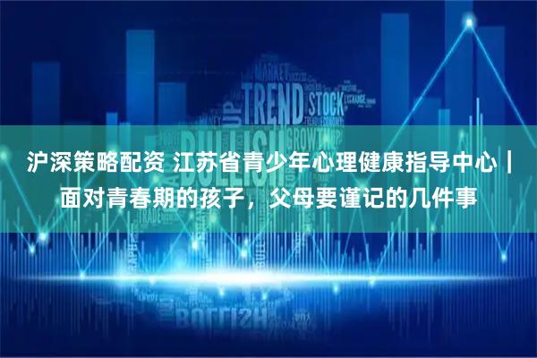 沪深策略配资 江苏省青少年心理健康指导中心｜面对青春期的孩子，父母要谨记的几件事