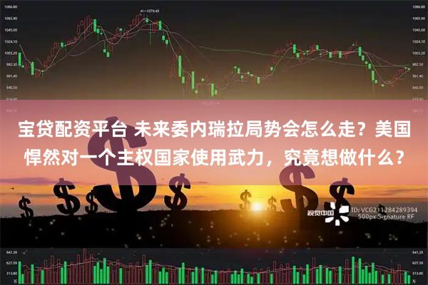 宝贷配资平台 未来委内瑞拉局势会怎么走？美国悍然对一个主权国家使用武力，究竟想做什么？