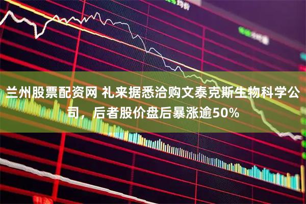 兰州股票配资网 礼来据悉洽购文泰克斯生物科学公司，后者股价盘后暴涨逾50%