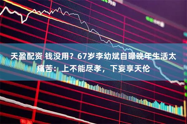 天盈配资 钱没用？67岁李幼斌自曝晚年生活太痛苦：上不能尽孝，下妄享天伦