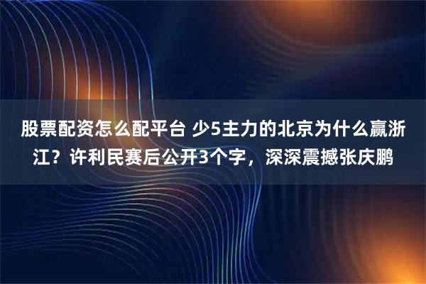 股票配资怎么配平台 少5主力的北京为什么赢浙江？许利民赛后公开3个字，深深震撼张庆鹏