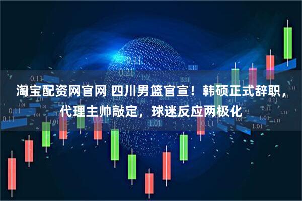 淘宝配资网官网 四川男篮官宣！韩硕正式辞职，代理主帅敲定，球迷反应两极化