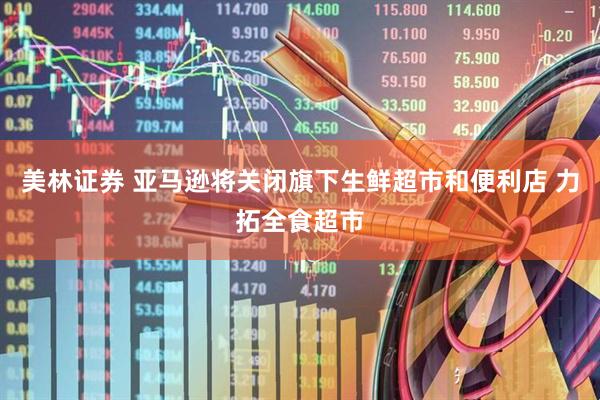 美林证券 亚马逊将关闭旗下生鲜超市和便利店 力拓全食超市