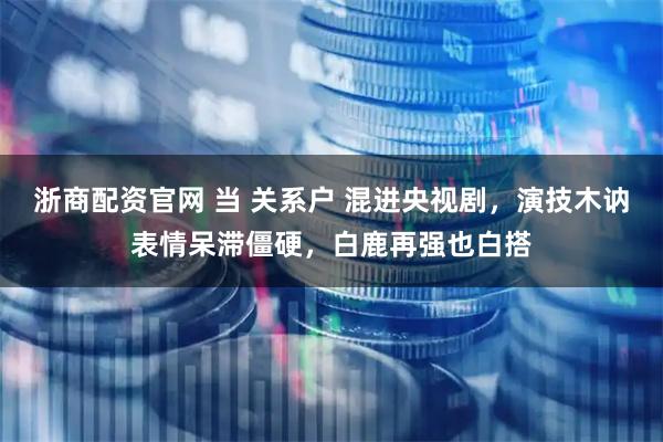 浙商配资官网 当 关系户 混进央视剧，演技木讷表情呆滞僵硬，白鹿再强也白搭