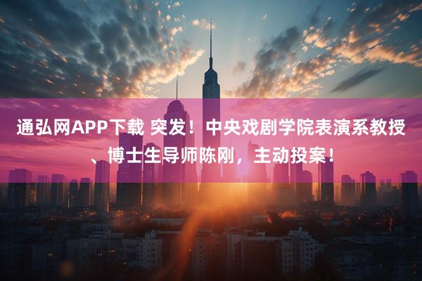 通弘网APP下载 突发！中央戏剧学院表演系教授、博士生导师陈刚，主动投案！