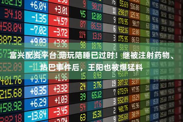 富兴配资平台 陪玩陪睡已过时！继被注射药物、热巴事件后，王阳也被爆猛料