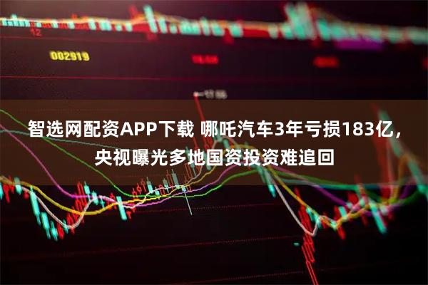 智选网配资APP下载 哪吒汽车3年亏损183亿，央视曝光多地国资投资难追回
