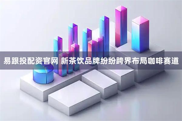 易跟投配资官网 新茶饮品牌纷纷跨界布局咖啡赛道
