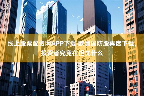 线上股票配资网APP下载 欧洲国防股再度下挫，投资者究竟在担忧什么